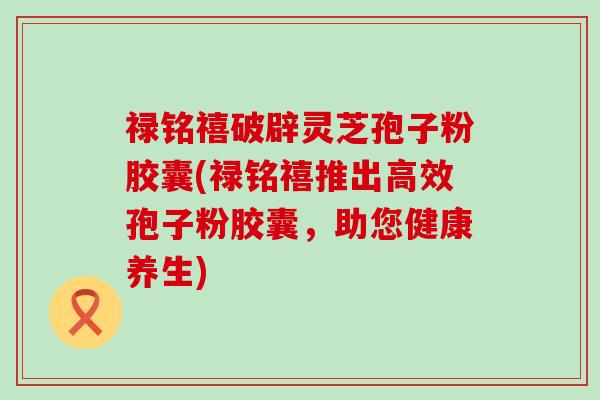 禄铭禧破辟灵芝孢子粉胶囊(禄铭禧推出高效孢子粉胶囊，助您健康养生)