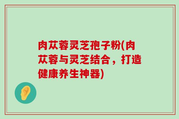 肉苁蓉灵芝孢子粉(肉苁蓉与灵芝结合，打造健康养生神器)