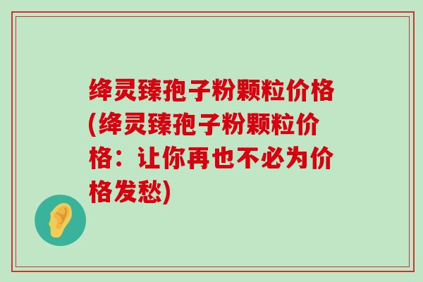 绛灵臻孢子粉颗粒价格(绛灵臻孢子粉颗粒价格：让你再也不必为价格发愁)