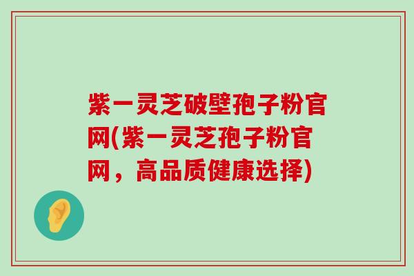 紫一灵芝破壁孢子粉官网(紫一灵芝孢子粉官网，高品质健康选择)