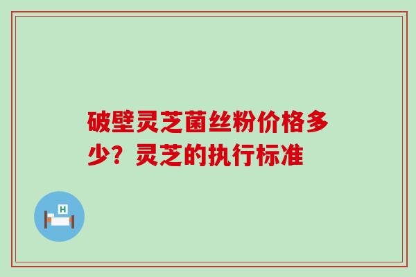 破壁灵芝菌丝粉价格多少？灵芝的执行标准