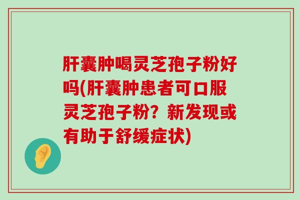 囊肿喝灵芝孢子粉好吗(囊肿患者可口服灵芝孢子粉？新发现或有助于舒缓症状)