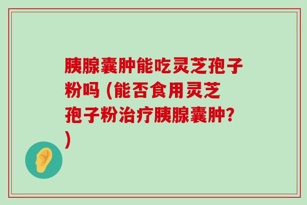 胰腺囊肿能吃灵芝孢子粉吗 (能否食用灵芝孢子粉胰腺囊肿？)