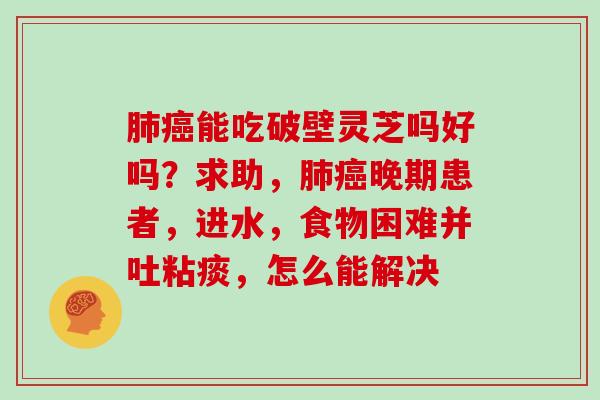 能吃破壁灵芝吗好吗？求助，晚期患者，进水，食物困难并吐粘痰，怎么能解决