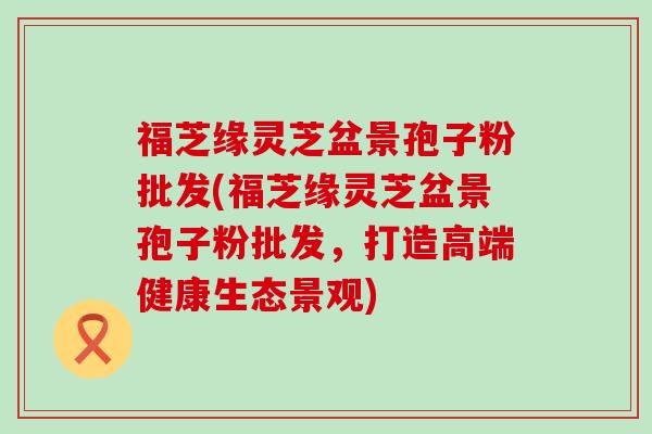 福芝缘灵芝盆景孢子粉批发(福芝缘灵芝盆景孢子粉批发，打造高端健康生态景观)