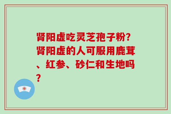 阳虚吃灵芝孢子粉？阳虚的人可服用鹿茸、红参、砂仁和生地吗？