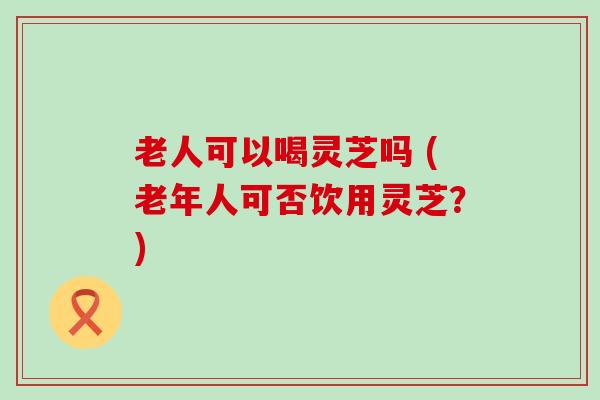 老人可以喝灵芝吗 (老年人可否饮用灵芝？)