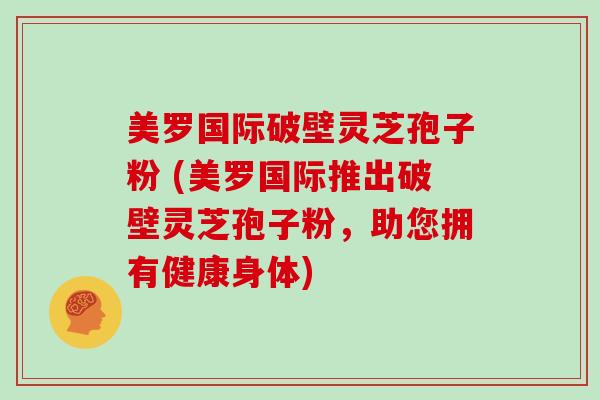 美罗国际破壁灵芝孢子粉 (美罗国际推出破壁灵芝孢子粉，助您拥有健康身体)