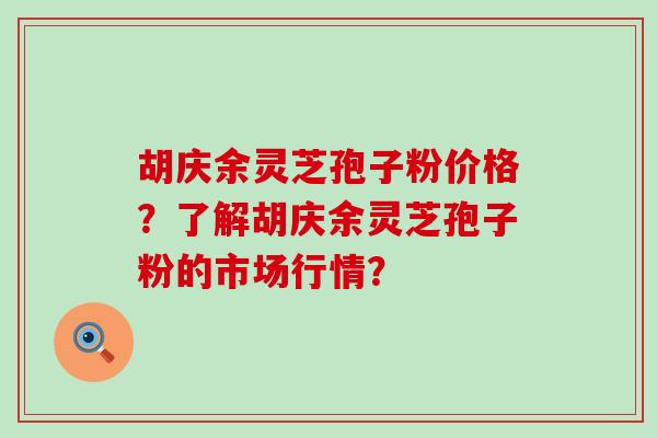 胡庆余灵芝孢子粉价格？了解胡庆余灵芝孢子粉的市场行情？