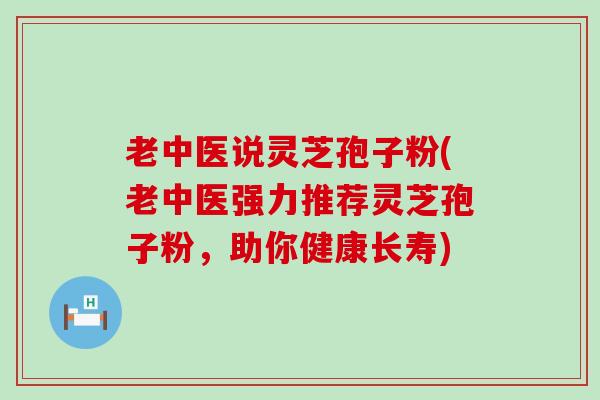 老中医说灵芝孢子粉(老中医强力推荐灵芝孢子粉，助你健康长寿)