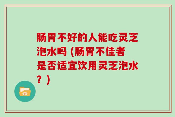 肠胃不好的人能吃灵芝泡水吗 (肠胃不佳者是否适宜饮用灵芝泡水？)