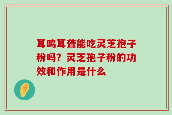 耳鸣耳聋能吃灵芝孢子粉吗？灵芝孢子粉的功效和作用是什么