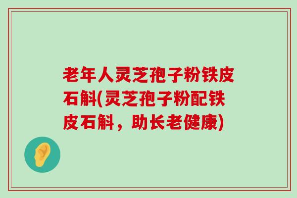 老年人灵芝孢子粉铁皮石斛(灵芝孢子粉配铁皮石斛，助长老健康)