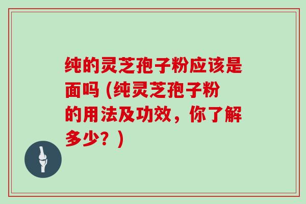 纯的灵芝孢子粉应该是面吗 (纯灵芝孢子粉的用法及功效，你了解多少？)