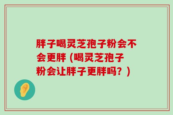 胖子喝灵芝孢子粉会不会更胖 (喝灵芝孢子粉会让胖子更胖吗？)