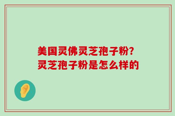 美国灵佛灵芝孢子粉？灵芝孢子粉是怎么样的