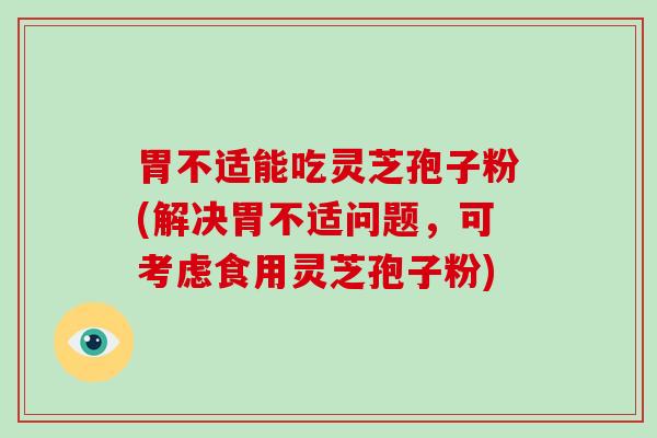 胃不适能吃灵芝孢子粉(解决胃不适问题，可考虑食用灵芝孢子粉)