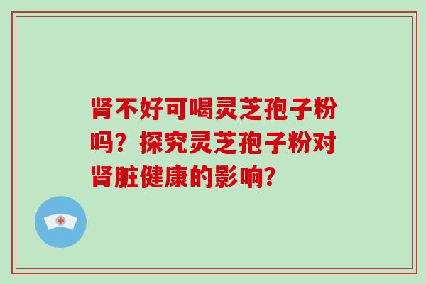 不好可喝灵芝孢子粉吗？探究灵芝孢子粉对脏健康的影响？