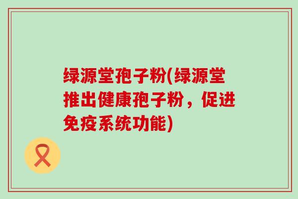 绿源堂孢子粉(绿源堂推出健康孢子粉，促进免疫系统功能)