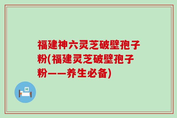 福建神六灵芝破壁孢子粉(福建灵芝破壁孢子粉——养生必备)