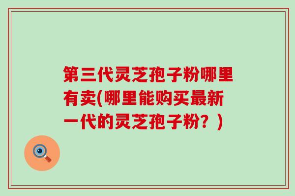 第三代灵芝孢子粉哪里有卖(哪里能购买新一代的灵芝孢子粉？)