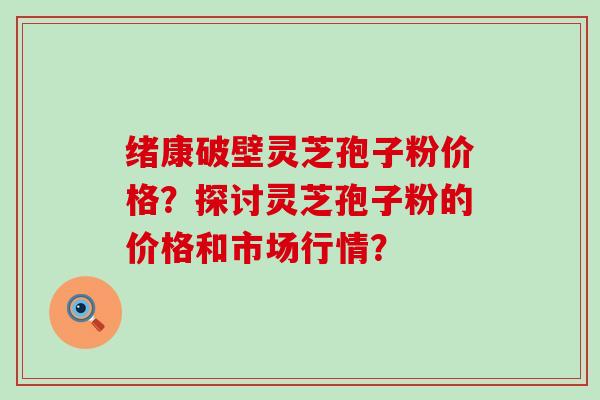 绪康破壁灵芝孢子粉价格？探讨灵芝孢子粉的价格和市场行情？