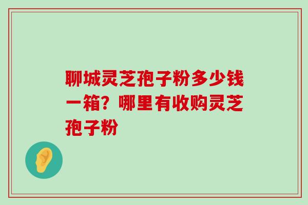 聊城灵芝孢子粉多少钱一箱？哪里有收购灵芝孢子粉