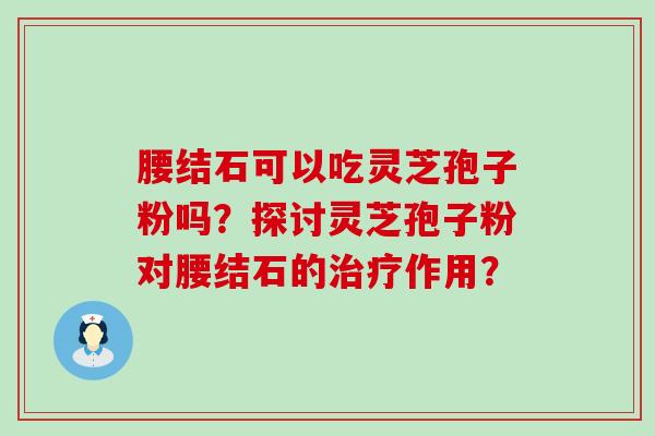 腰结石可以吃灵芝孢子粉吗？探讨灵芝孢子粉对腰结石的作用？