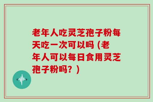 老年人吃灵芝孢子粉每天吃一次可以吗 (老年人可以每日食用灵芝孢子粉吗？)