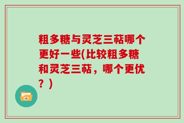 粗多糖与灵芝三萜哪个更好一些(比较粗多糖和灵芝三萜，哪个更优？)