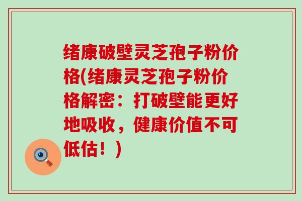 绪康破壁灵芝孢子粉价格(绪康灵芝孢子粉价格解密：打破壁能更好地吸收，健康价值不可低估！)