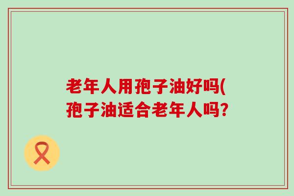 老年人用孢子油好吗(孢子油适合老年人吗？