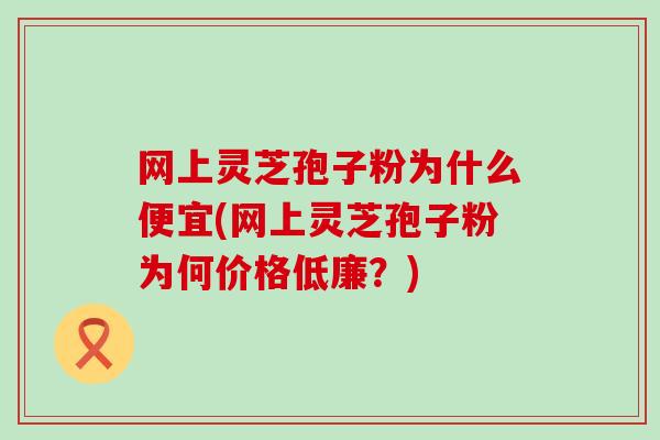 网上灵芝孢子粉为什么便宜(网上灵芝孢子粉为何价格低廉？)