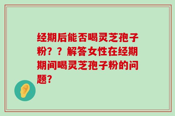 经期后能否喝灵芝孢子粉？？解答女性在经期期间喝灵芝孢子粉的问题？