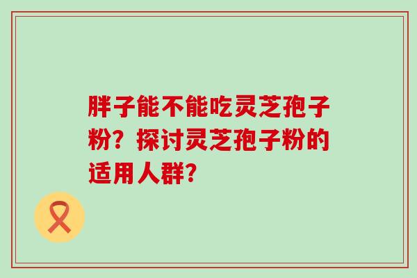 胖子能不能吃灵芝孢子粉？探讨灵芝孢子粉的适用人群？