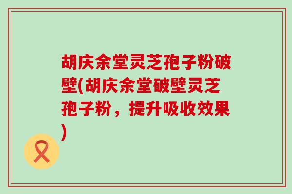 胡庆余堂灵芝孢子粉破壁(胡庆余堂破壁灵芝孢子粉，提升吸收效果)