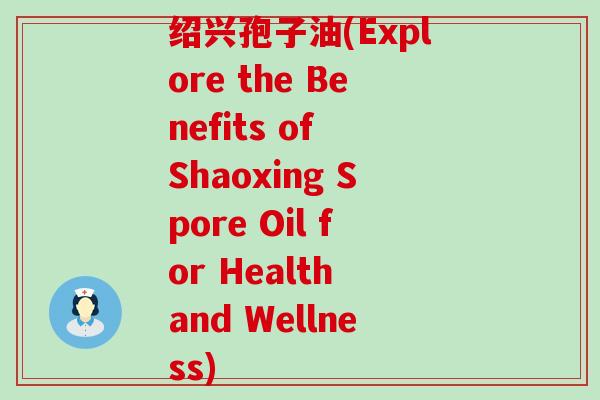 绍兴孢子油(Explore the Benefits of Shaoxing Spore Oil for Health and Wellness)