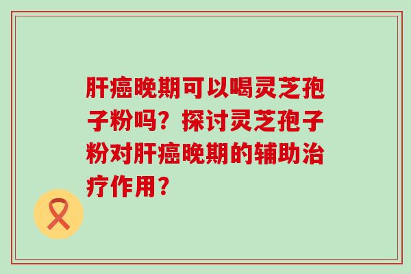 晚期可以喝灵芝孢子粉吗？探讨灵芝孢子粉对晚期的辅助作用？