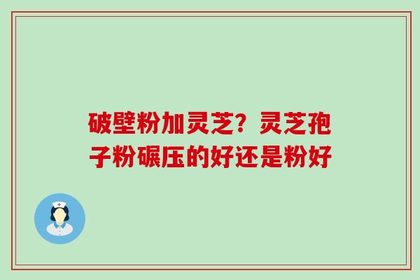 破壁粉加灵芝？灵芝孢子粉碾压的好还是粉好