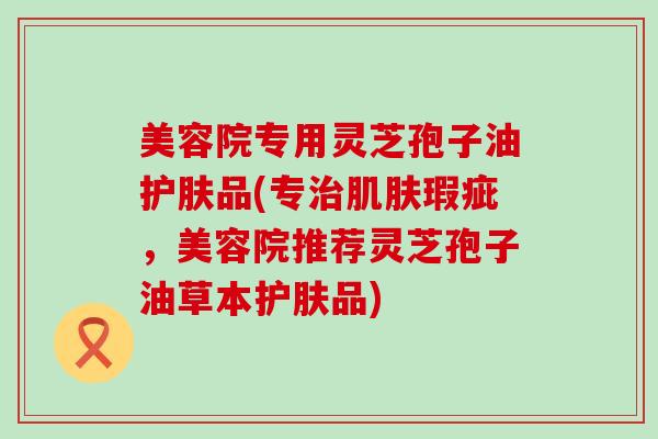 美容院专用灵芝孢子油护肤品(专瑕疵，美容院推荐灵芝孢子油草本护肤品)