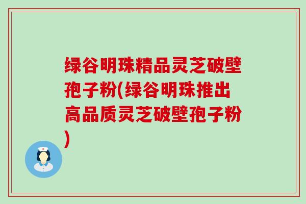 绿谷明珠精品灵芝破壁孢子粉(绿谷明珠推出高品质灵芝破壁孢子粉)