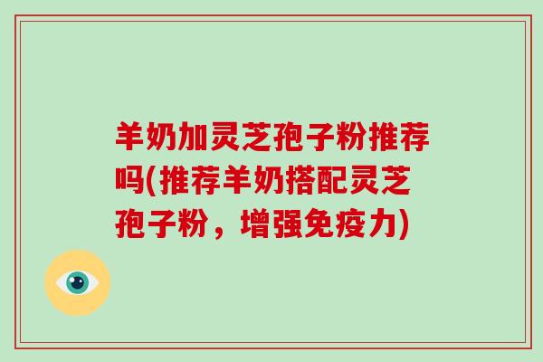 羊奶加灵芝孢子粉推荐吗(推荐羊奶搭配灵芝孢子粉，增强免疫力)