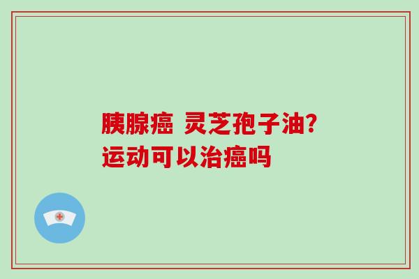 胰腺 灵芝孢子油？运动可以吗