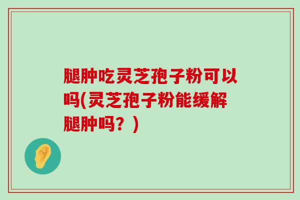 腿肿吃灵芝孢子粉可以吗(灵芝孢子粉能缓解腿肿吗？)