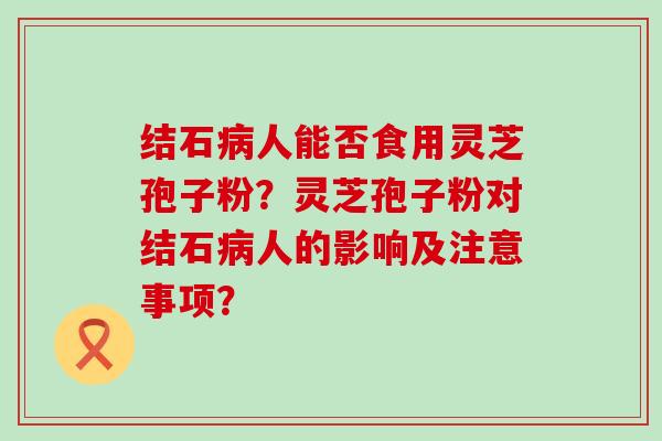 结石人能否食用灵芝孢子粉？灵芝孢子粉对结石人的影响及注意事项？