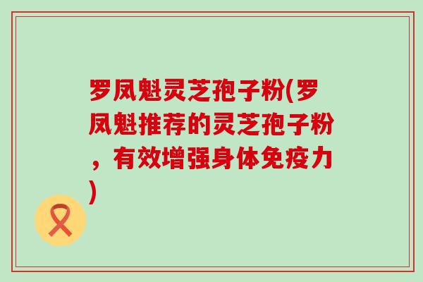 罗凤魁灵芝孢子粉(罗凤魁推荐的灵芝孢子粉，有效增强身体免疫力)