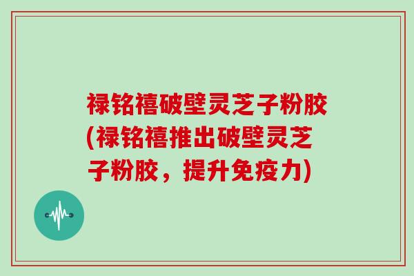 禄铭禧破壁灵芝子粉胶(禄铭禧推出破壁灵芝子粉胶，提升免疫力)