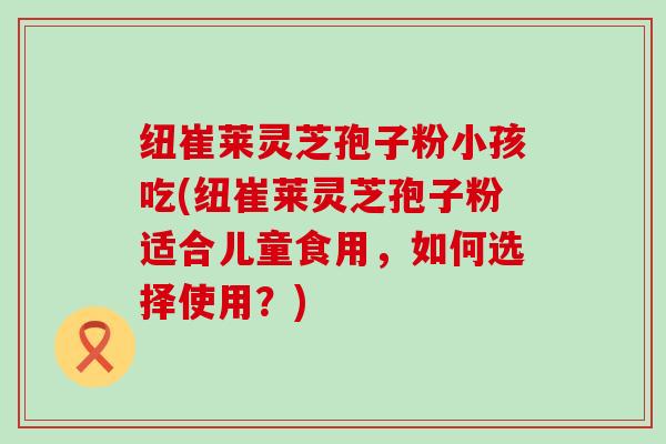 纽崔莱灵芝孢子粉小孩吃(纽崔莱灵芝孢子粉适合儿童食用，如何选择使用？)