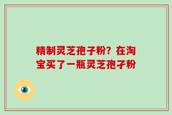 精制灵芝孢子粉？在淘宝买了一瓶灵芝孢孑粉