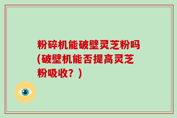 粉碎机能破壁灵芝粉吗(破壁机能否提高灵芝粉吸收？)